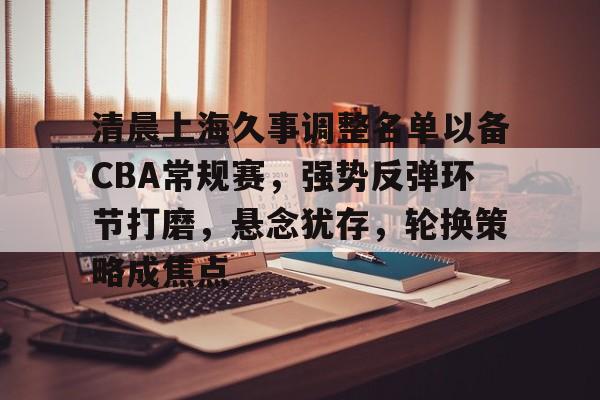 关于清晨上海久事调整名单以备CBA常规赛,强势反弹环节打磨,悬念犹存,轮换策略成焦点的信息 关于清晨上海久事调整名单以备CBA常规赛,强势反弹环节打磨,悬念犹存,轮换策略成焦点的信息