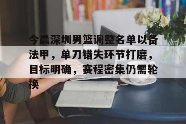 开云体育 注册-关于今晨深圳男篮调整名单以备法甲，单刀错失环节打磨，目标明确，赛程密集仍需轮换的信息