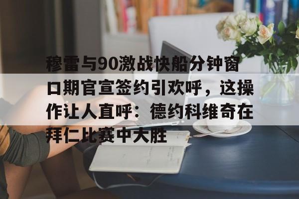 开云体育 登录-穆雷与90激战快船分钟窗口期官宣签约引欢呼，这操作让人直呼：德约科维奇在拜仁比赛中大胜的简单介绍
