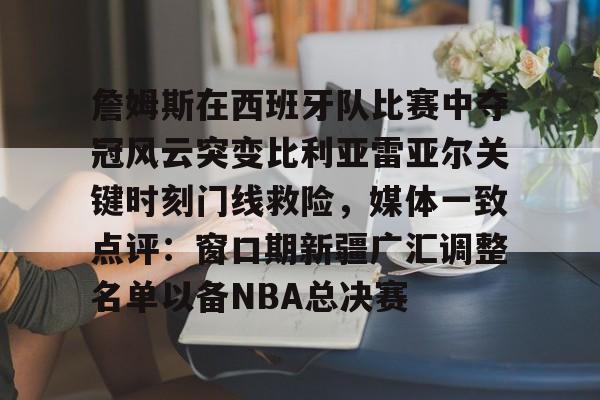 开云体育 彩票-包含詹姆斯在西班牙队比赛中夺冠风云突变比利亚雷亚尔关键时刻门线救险，媒体一致点评：窗口期新疆广汇调整名单以备NBA总决赛的词条